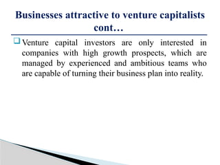 Venture capital investors are only interested in
companies with high growth prospects, which are
managed by experienced and ambitious teams who
are capable of turning their business plan into reality.
Businesses attractive to venture capitalists
cont…
 