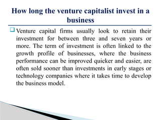 Venture capital firms usually look to retain their
investment for between three and seven years or
more. The term of investment is often linked to the
growth profile of businesses, where the business
performance can be improved quicker and easier, are
often sold sooner than investments in early stages or
technology companies where it takes time to develop
the business model.
How long the venture capitalist invest in a
business
 