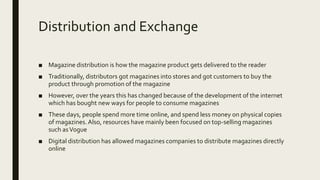Distribution and Exchange
■ Magazine distribution is how the magazine product gets delivered to the reader
■ Traditionally, distributors got magazines into stores and got customers to buy the
product through promotion of the magazine
■ However, over the years this has changed because of the development of the internet
which has bought new ways for people to consume magazines
■ These days, people spend more time online, and spend less money on physical copies
of magazines.Also, resources have mainly been focused on top-selling magazines
such asVogue
■ Digital distribution has allowed magazines companies to distribute magazines directly
online
 