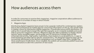 How audiences access them
In order for consumers to receive their magazines, magazine corporations allow audiences to
access them in a number of ways in which include:
 Magazine Apps
Distributing digital magazines have proven to be a popular method for contemporary readers.
Due to the convenience of mobile apps for consuming information on the go, this would make
it a better choice for distribution digital magazines. It would also ensure quick distribution.As
well as this it would help to target the right demographic as it is instantly available and would
help to grow the magazine’s network. Magazine apps also allow publishers to display cleaner
layouts, easily navigable pages, and leverage tons of interactive multiple features like
enhanced interactivity, high quality multimedia, share buttons to social platforms, in-app or
external linking and other device specific characteristics.The designed magazine apps can be
successfully distributed to the desired marketplaces such asApple’s App Store, Google Play
Store and Amazon Kindle Store. Once installed, the publish can successively publish issues and
send notifications to alert the customers of new issues.
 
