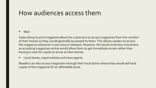 How audiences access them
 Mail
Subscribing to print magazine allows for customers to access magazines from the comfort
of their homes as they would generally be posted to them.This allows readers to access
the magazine whenever a new issue is released. However, this tends to be less convenient
as accessing magazines online would allow them to get immediate access rather than
having to wait for copies to arrive at their homes.
 Local stores, supermarkets and news agents
Readers can also access magazines through their local stores where they would sell hard
copies of the magazine for an affordable price.
 