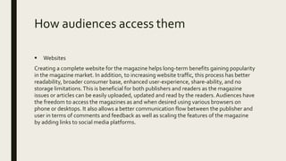 How audiences access them
 Websites
Creating a complete website for the magazine helps long-term benefits gaining popularity
in the magazine market. In addition, to increasing website traffic, this process has better
readability, broader consumer base, enhanced user-experience, share-ability, and no
storage limitations.This is beneficial for both publishers and readers as the magazine
issues or articles can be easily uploaded, updated and read by the readers. Audiences have
the freedom to access the magazines as and when desired using various browsers on
phone or desktops. It also allows a better communication flow between the publisher and
user in terms of comments and feedback as well as scaling the features of the magazine
by adding links to social media platforms.
 