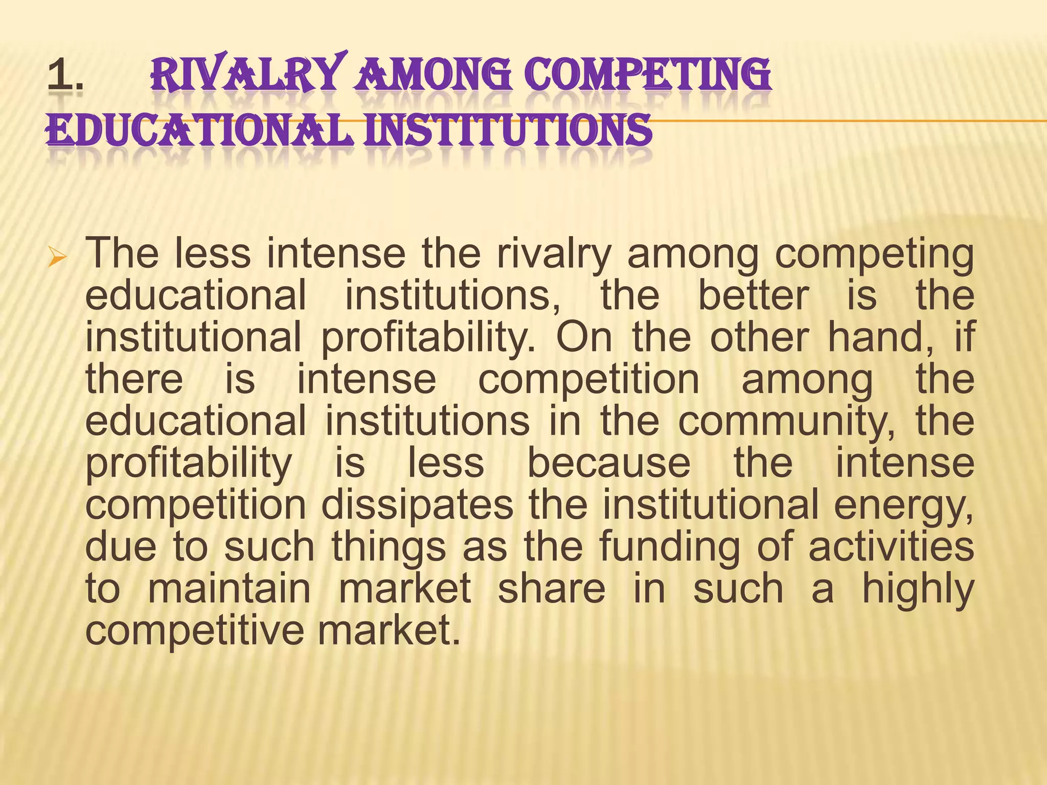 1. RIVALRY AMONG COMPETING
EDUCATIONAL INSTITUTIONS

   The less intense the rivalry among competing
    educational institutions, the better is the
    institutional profitability. On the other hand, if
    there is intense competition among the
    educational institutions in the community, the
    profitability is less because the intense
    competition dissipates the institutional energy,
    due to such things as the funding of activities
    to maintain market share in such a highly
    competitive market.
 