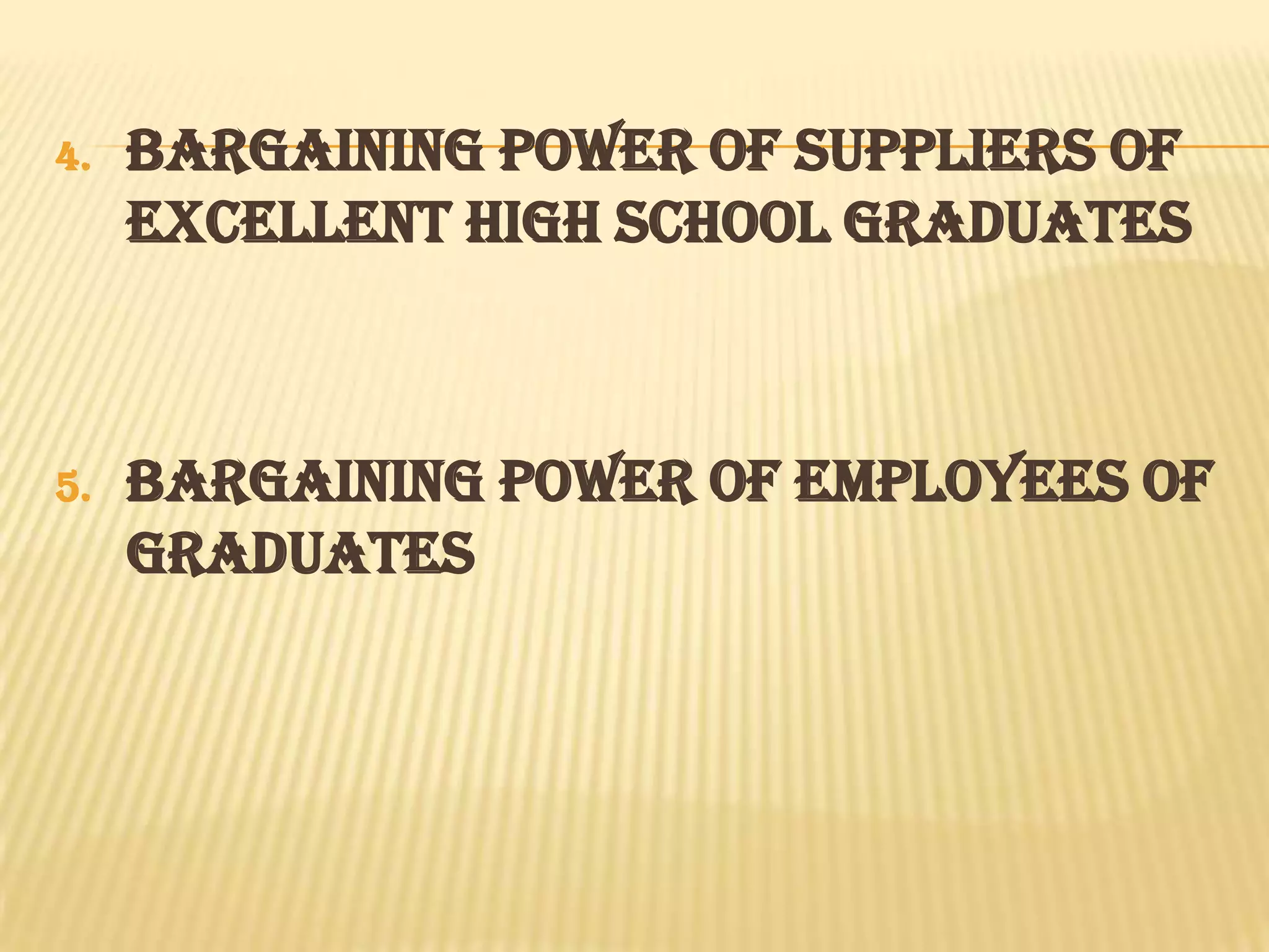 4.   BARGAINING POWER OF SUPPLIERS OF
     EXCELLENT HIGH SCHOOL GRADUATES



5.   BARGAINING POWER OF EMPLOYEES OF
     GRADUATES
 