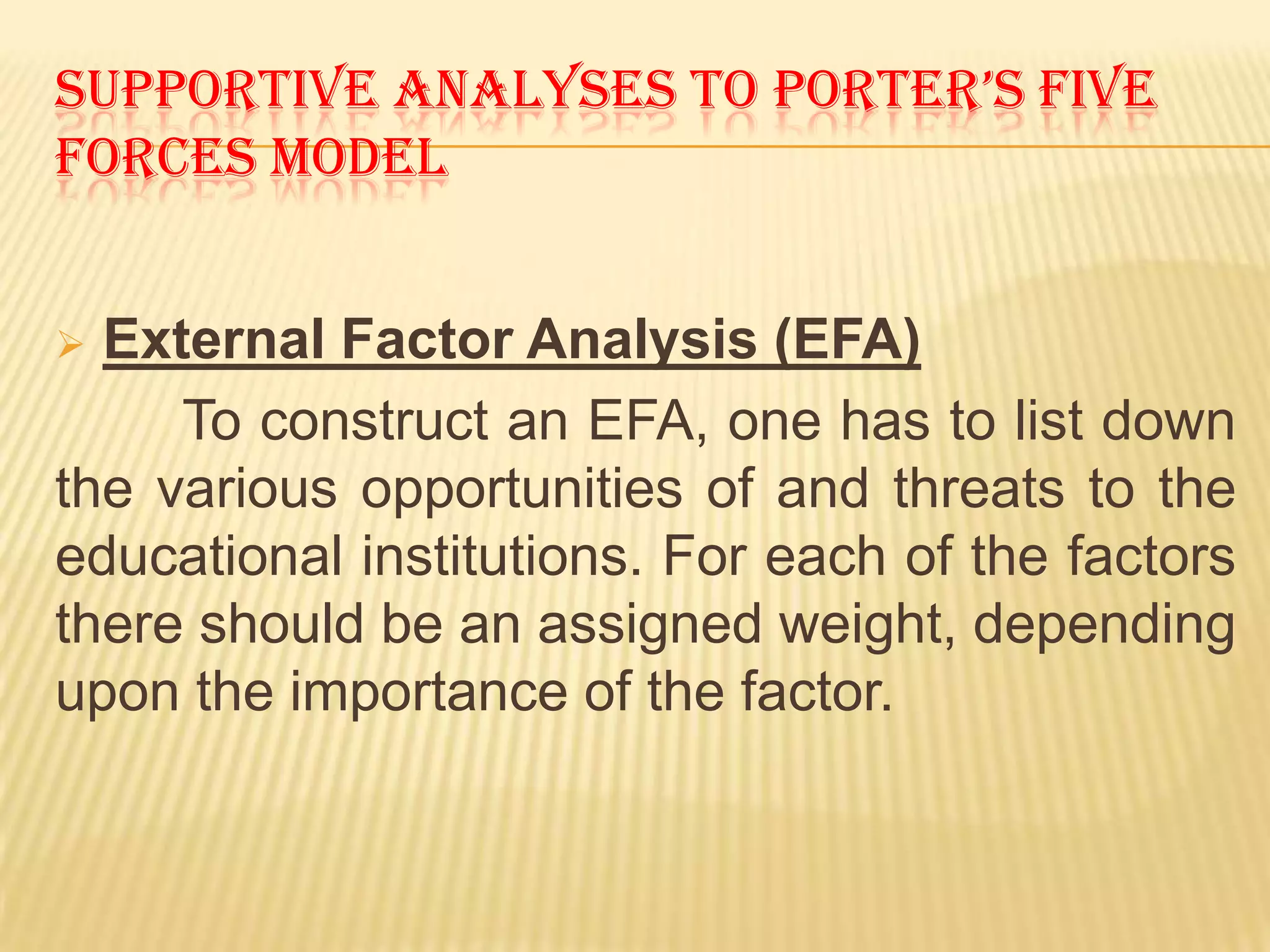 SUPPORTIVE ANALYSES TO PORTER’S FIVE
FORCES MODEL


 External Factor Analysis (EFA)
     To construct an EFA, one has to list down
the various opportunities of and threats to the
educational institutions. For each of the factors
there should be an assigned weight, depending
upon the importance of the factor.
 