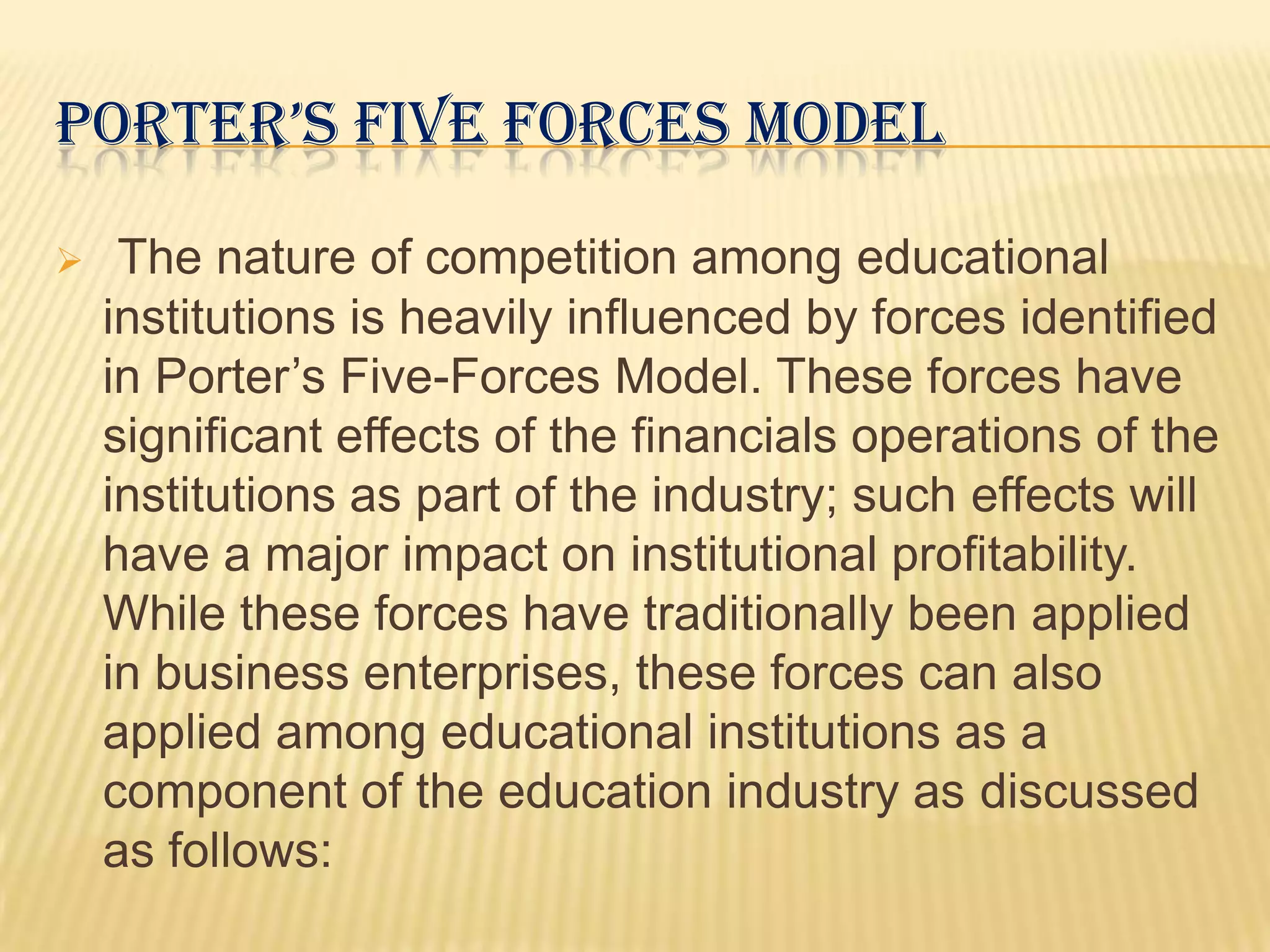 PORTER’S FIVE FORCES MODEL

    The nature of competition among educational
    institutions is heavily influenced by forces identified
    in Porter’s Five-Forces Model. These forces have
    significant effects of the financials operations of the
    institutions as part of the industry; such effects will
    have a major impact on institutional profitability.
    While these forces have traditionally been applied
    in business enterprises, these forces can also
    applied among educational institutions as a
    component of the education industry as discussed
    as follows:
 