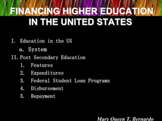 FINANCING HIGHER EDUCATION
IN THE UNITED STATES
I. Education in the US
a. System
II. Post Secondary Education
1. Features
2. Expenditures
3. Federal Student Loan Programs
4. Disbursement
5. Repayment
Mary Queen T. Bernardo
 