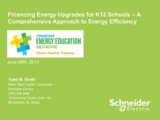 1
Financing Energy Upgrades for K12 Schools – A
Comprehensive Approach to Energy Efficiency
June 26th, 2013
Todd M. Smith
Sales Team Leader - Southeast
Schneider Electric
(205) 356-3646
10 Inverness Center, Suite 125
Birmingham, AL 35242
 