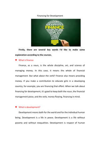 Financing for Development
Firstly, there are several key words I’d like to make some
explanation according to the courses.
 What is finance
Finance, as a noun, is the whole discipline, art, and science of
managing money. In this case, it means the whole of financial
management. But what about the verb? Finance also means providing
money. If you make a contribution to educate girls in a developing
country, for example, you are financing that effort. When we talk about
financing for development, it's good to keep both the noun, the financial
management piece, and the verb, money flowing, financing in mind.
 What is development?
Development means both for the world and for the individual human
being. Development is a life in peace. Development is a life without
poverty and without inequalities. Development is respect of human
 