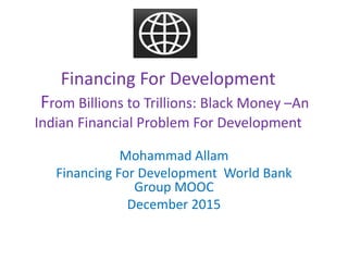 Financing For Development
From Billions to Trillions: Black Money –An
Indian Financial Problem For Development
Mohammad Allam
Financing For Development World Bank
Group MOOC
December 2015
 