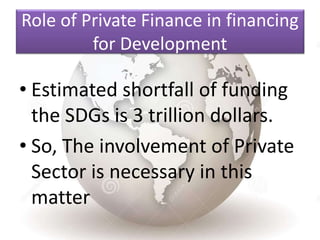 Role of Private Finance in financing
for Development
• Estimated shortfall of funding
the SDGs is 3 trillion dollars.
• So, The involvement of Private
Sector is necessary in this
matter
 