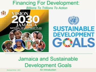 Jamaica and Sustainable
Development Goals
An IntroductionShereese Porter - 2015
Financing For Development:
Billions To Trillions To Action
 