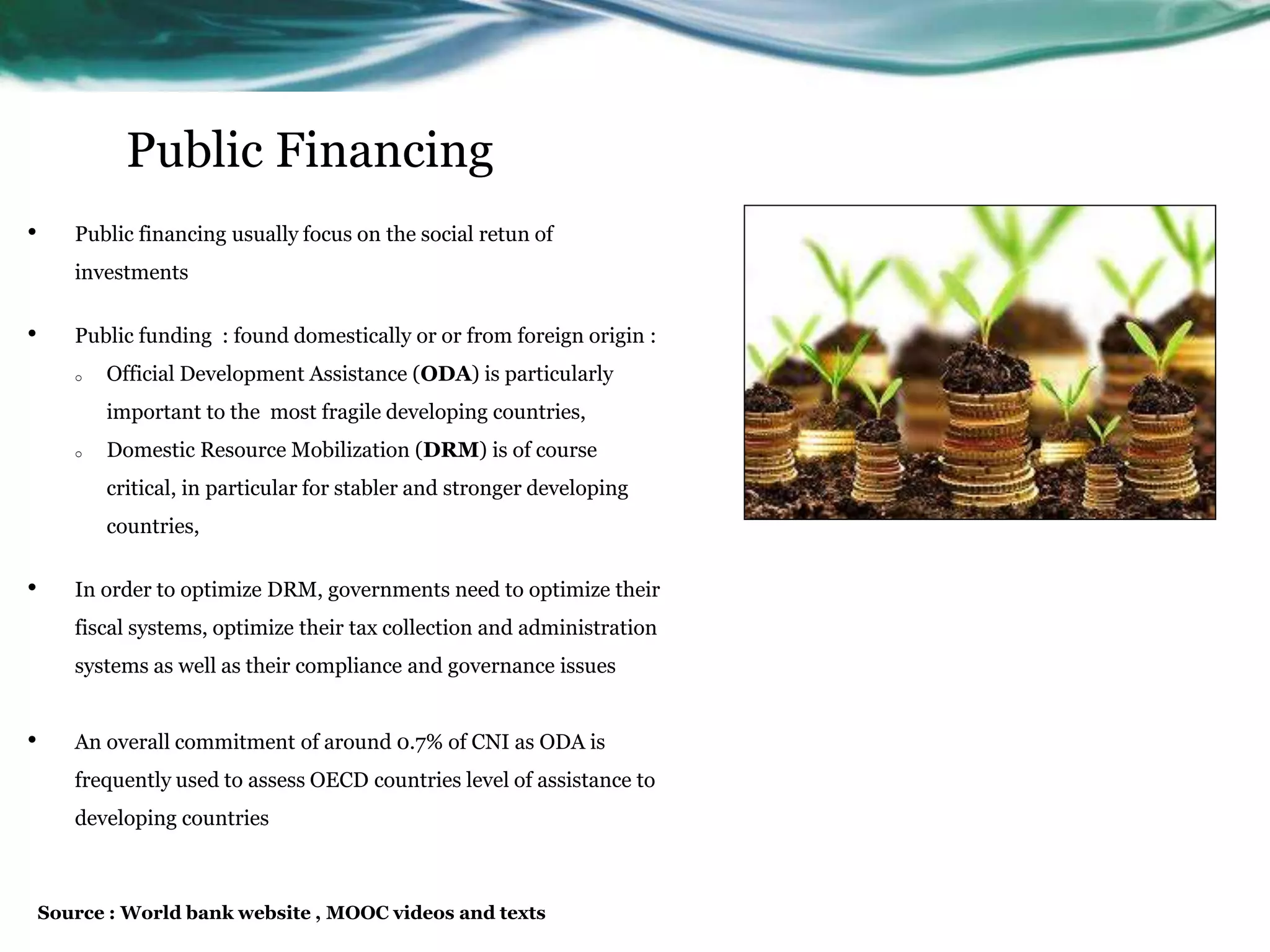 Public Financing
• Public financing usually focus on the social retun of
investments
• Public funding : found domestically or or from foreign origin :
o Official Development Assistance (ODA) is particularly
important to the most fragile developing countries,
o Domestic Resource Mobilization (DRM) is of course
critical, in particular for stabler and stronger developing
countries,
• In order to optimize DRM, governments need to optimize their
fiscal systems, optimize their tax collection and administration
systems as well as their compliance and governance issues
• An overall commitment of around 0.7% of CNI as ODA is
frequently used to assess OECD countries level of assistance to
developing countries
Source : World bank website , MOOC videos and texts
 