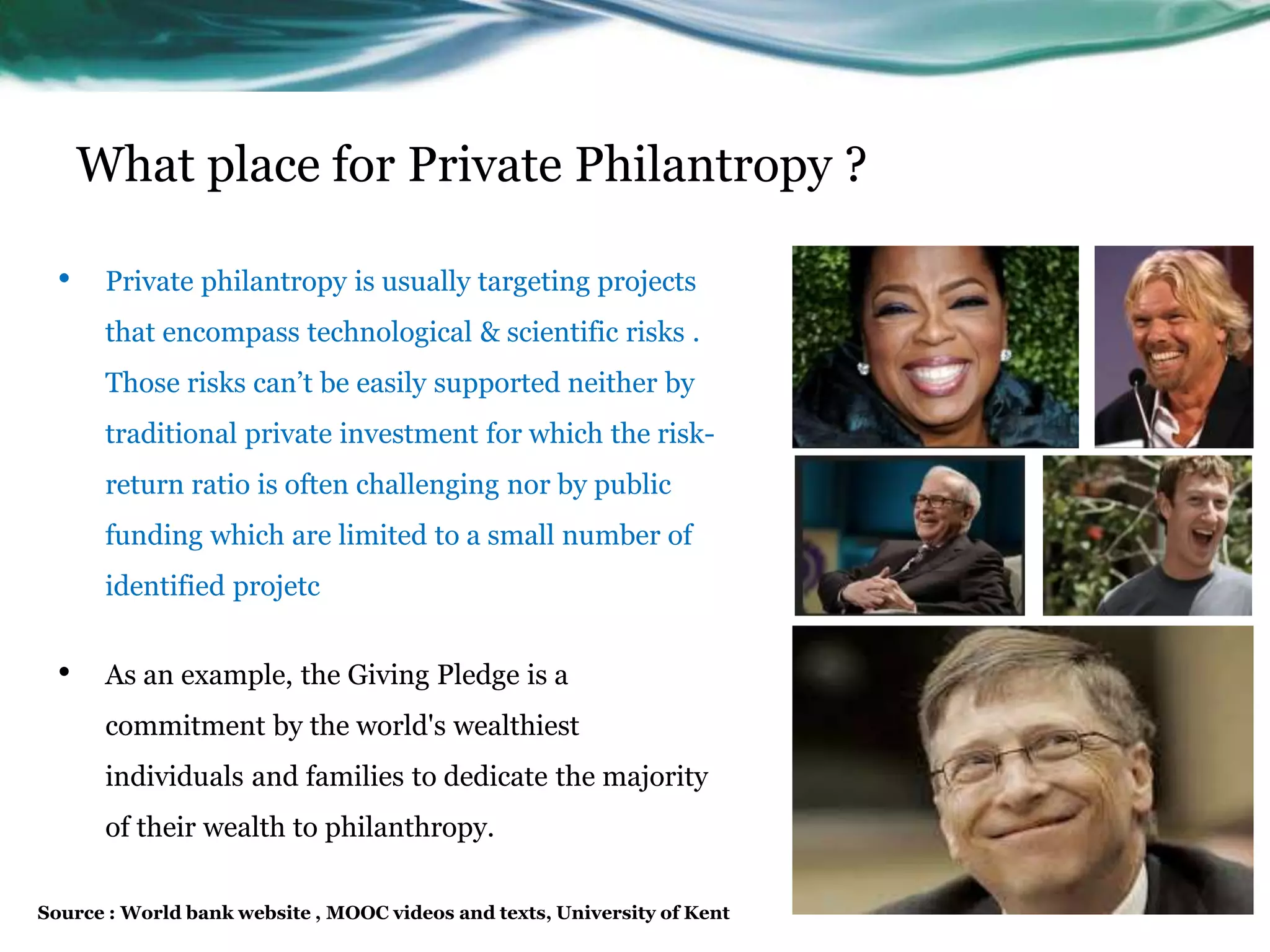 What place for Private Philantropy ?
• Private philantropy is usually targeting projects
that encompass technological & scientific risks .
Those risks can’t be easily supported neither by
traditional private investment for which the risk-
return ratio is often challenging nor by public
funding which are limited to a small number of
identified projetc
• As an example, the Giving Pledge is a
commitment by the world's wealthiest
individuals and families to dedicate the majority
of their wealth to philanthropy.
Source : World bank website , MOOC videos and texts, University of Kent
 