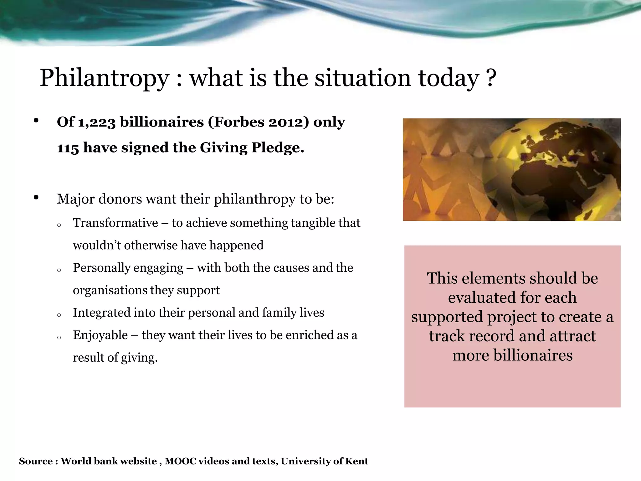 • Of 1,223 billionaires (Forbes 2012) only
115 have signed the Giving Pledge.
• Major donors want their philanthropy to be:
o Transformative – to achieve something tangible that
wouldn’t otherwise have happened
o Personally engaging – with both the causes and the
organisations they support
o Integrated into their personal and family lives
o Enjoyable – they want their lives to be enriched as a
result of giving.
Philantropy : what is the situation today ?
This elements should be
evaluated for each
supported project to create a
track record and attract
more billionaires
Source : World bank website , MOOC videos and texts, University of Kent
 