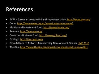References
• EVPA - European Venture Philanthropy Association. http://evpa.eu.com/
• Creas. http://www.creas.org.es/inversiones-de-impacto/
• Multilateral Investment Fund. http://www.fomin.org/
• Acumen. http://acumen.org/
• Grassroots Business Fund. http://www.gbfund.org/
• Emzingo. http://emzingo.com
• From Billions to Trillions: Transforming Development Finance. IMF 2015
• The Giin. http://www.thegiin.org/impact-investing/need-to-know/#s1
 