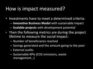 How is impact measured?
• Investments have to meet a determined criteria:
– Innovative Business Model with sustainable impact
– Scalable projects with development potential
• Then the following metrics are during the project
lifetime to measure the social impact:
– Number of beneficiaries reached
– Savings generated and the amount going to the poor
– External audits
– Sustainable KPIs (CO2 emissions, waste
management…)
 