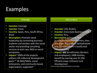 Examples
Emzingo Villa Andina
• Investee: Emzingo
• Investor: Creas
• Country: Spain, Peru, South-Africa,
Brazil
• Description: Promote social
leadership by connecting business
students and workers with the social
sector and providing consulting
services to start-ups, NGO or social
companies.
• Impact:”100% of the projects
address UN millennial development
goals.”” 56 NPO/NGOs, social
enterprises, and community based
organizations supported “
• Investee: Villa Andina
• Investor: Grassroots Business Fund
• Country: Peru
• Description: Company that
purchases fruits from farmers, then
processes the product (dehydration)
and commercializes it locally and
internationally.
• Impact: 602 beneficiaries (farmers
and employees); 2408 families
benefit by earning over $1.3M.
Efficient crops. Enhance rural
development.
Source: http://www.villaandina.com/inside
 