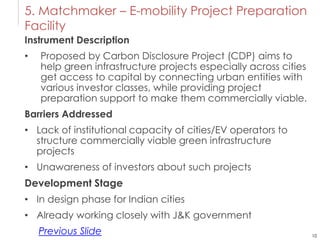10
5. Matchmaker – E-mobility Project Preparation
Facility
Instrument Description
• Proposed by Carbon Disclosure Project (CDP) aims to
help green infrastructure projects especially across cities
get access to capital by connecting urban entities with
various investor classes, while providing project
preparation support to make them commercially viable.
Barriers Addressed
• Lack of institutional capacity of cities/EV operators to
structure commercially viable green infrastructure
projects
• Unawareness of investors about such projects
Development Stage
• In design phase for Indian cities
• Already working closely with J&K government
Previous Slide
 