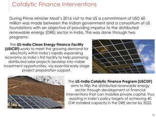 16
Catalytic Finance Interventions
The US-India Clean Energy Finance Facility
(USICEF) works to meet the growing demand for
electricity within India’s rapidly expanding
economy as India’s first facility to help promising
distributed solar projects develop into viable
investment opportunities, via essential early-stage
project preparation support.
The US-India Catalytic Finance Program (USCISF)
aims to fillip the distributed renewable energy
sector through development of financial
interventions that can mobilize private capital, thus
assisting in India’s policy targets of achieving 40
GW installed capacity in the DRE sector by 2022.
During Prime Minister Modi’s 2016 visit to the US a commitment of USD 60
million was made between the Indian government and a consortium of US
foundations with an objective of providing impetus to the distributed
renewable energy (DRE) sector in India. This was done through two
programs:
 