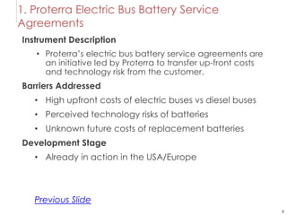 6
1. Proterra Electric Bus Battery Service
Agreements
Instrument Description
• Proterra’s electric bus battery service agreements are
an initiative led by Proterra to transfer up-front costs
and technology risk from the customer.
Barriers Addressed
• High upfront costs of electric buses vs diesel buses
• Perceived technology risks of batteries
• Unknown future costs of replacement batteries
Development Stage
• Already in action in the USA/Europe
Previous Slide
 