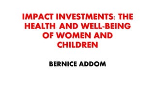 IMPACT INVESTMENTS: THE
HEALTH AND WELL-BEING
OF WOMEN AND
CHILDREN
BERNICE ADDOM
 