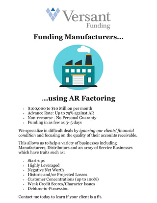 Funding Manufacturers...
...using AR Factoring
• $100,000 to $10 Million per month
• Advance Rate: Up to 75% against AR
• Non-recourse - No Personal Guaranty
• Funding in as few as 3- 5 days
We specialize in difficult deals by ignoring our clients' financial
condition and focusing on the quality of their accounts receivable.
This allows us to help a variety of businesses including
Manufacturers, Distributors and an array of Service Businesses
which have traits such as:
• Start-ups
• Highly Leveraged
• Negative Net Worth
• Historic and/or Projected Losses
• Customer Concentrations (up to 100%)
• Weak Credit Scores/Character Issues
• Debtors-in-Possession
Contact me today to learn if your client is a fit.
 