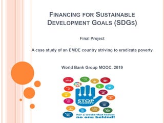 FINANCING FOR SUSTAINABLE
DEVELOPMENT GOALS (SDGS)
Final Project
A case study of an EMDE country striving to eradicate poverty
World Bank Group MOOC, 2019
 