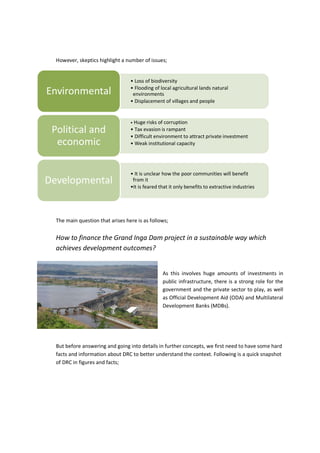 However, skeptics highlight a number of issues;
The main question that arises here is as follows;
How to finance the Grand Inga Dam project in a sustainable way which
achieves development outcomes?
As this involves huge amounts of investments in
public infrastructure, there is a strong role for the
government and the private sector to play, as well
as Official Development Aid (ODA) and Multilateral
Development Banks (MDBs).
But before answering and going into details in further concepts, we first need to have some hard
facts and information about DRC to better understand the context. Following is a quick snapshot
of DRC in figures and facts;
• Loss of biodiversity
• Flooding of local agricultural lands natural
environments
• Displacement of villages and people
Environmental
• Huge risks of corruption
• Tax evasion is rampant
• Difficult environment to attract private investment
• Weak institutional capacity
Political and
economic
• It is unclear how the poor communities will benefit
from it
•It is feared that it only benefits to extractive industries
Developmental
 