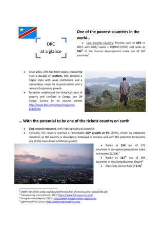 One of the poorest countries in the
world…
 Low Income Country: Poverty rate at 63% in
2012. with GDP/ capita = 487USD (2013) and ranks as
186th
in the Human development index out of 187
countries4
.
 Since 2001, DRC has been slowly recovering
from a decade of conflicts. DRC remains a
fragile state with weak institutions and a
tremendous need for reconstruction and a
revival of economic growth.
 To better understand the historical roots of
poverty and conflicts in Congo, see DR
Congo: Cursed by its natural wealth
http://www.bbc.com/news/magazine-
24396390
… With the potential to be one of the richest country on earth
 Vast natural resources, with high agricultural potential
 Ironically, the country reached a remarkable GDP growth at 9% (2014), driven by extractive
industries as the country is abundantly endowed in mineral and with the potential to become
one of the main driver of African growth.
 Ranks at 154 out of 175
countries in corruption perceptions index
and scores 22/100.5
 Ranks as 187th
out of 189
countries in the Doing Business Report6
 Electricity Access Rate of 11%7
4
UNDP (2014) hdr.undp.org/sites/all/themes/hdr_theme/country-notes/COD.pdf
5
Transparency international (2015) https://www.transparency.org/
6
Doing Business Report (2015) http://www.doingbusiness.org/reports
7
Lightning Africa (2012) https://www.lightingafrica.org/
DRC
at a glance
 