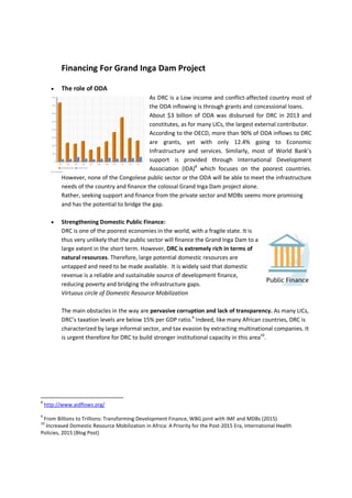 Financing For Grand Inga Dam Project
 The role of ODA
As DRC is a Low income and conflict-affected country most of
the ODA inflowing is through grants and concessional loans.
About $3 billion of ODA was disbursed for DRC in 2013 and
constitutes, as for many LICs, the largest external contributor.
According to the OECD, more than 90% of ODA inflows to DRC
are grants, yet with only 12.4% going to Economic
Infrastructure and services. Similarly, most of World Bank’s
support is provided through International Development
Association (IDA)8
which focuses on the poorest countries.
However, none of the Congolese public sector or the ODA will be able to meet the infrastructure
needs of the country and finance the colossal Grand Inga Dam project alone.
Rather, seeking support and finance from the private sector and MDBs seems more promising
and has the potential to bridge the gap.
 Strengthening Domestic Public Finance:
DRC is one of the poorest economies in the world, with a fragile state. It is
thus very unlikely that the public sector will finance the Grand Inga Dam to a
large extent in the short term. However, DRC is extremely rich in terms of
natural resources. Therefore, large potential domestic resources are
untapped and need to be made available. It is widely said that domestic
revenue is a reliable and sustainable source of development finance,
reducing poverty and bridging the infrastructure gaps.
Virtuous circle of Domestic Resource Mobilization
The main obstacles in the way are pervasive corruption and lack of transparency. As many LICs,
DRC’s taxation levels are below 15% per GDP ratio.9
Indeed, like many African countries, DRC is
characterized by large informal sector, and tax evasion by extracting multinational companies. It
is urgent therefore for DRC to build stronger institutional capacity in this area10
.
8
http://www.aidflows.org/
9
From Billions to Trillions: Transforming Development Finance, WBG joint with IMF and MDBs (2015)
10
Increased Domestic Resource Mobilization in Africa: A Priority for the Post-2015 Era, International Health
Policies, 2015 (Blog Post)
 