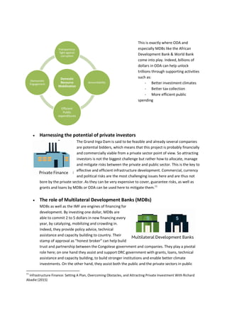 This is exactly where ODA and
especially MDBs like the African
Development Bank & World Bank
come into play. Indeed, billions of
dollars in ODA can help unlock
trillions through supporting activities
such as:
- Better investment climates
- Better tax collection
- More efficient public
spending
 Harnessing the potential of private investors
The Grand Inga Dam is said to be feasible and already several companies
are potential bidders, which means that this project is probably financially
and commercially viable from a private sector point of view. So attracting
investors is not the biggest challenge but rather how to allocate, manage
and mitigate risks between the private and public sector. This is the key to
effective and efficient infrastructure development. Commercial, currency
and political risks are the most challenging issues here and are thus not
bore by the private sector. As they can be very expensive to cover, guarantee risks, as well as
grants and loans by MDBs or ODA can be used here to mitigate them.11
 The role of Multilateral Development Banks (MDBs)
MDBs as well as the IMF are engines of financing for
development. By investing one dollar, MDBs are
able to commit 2 to 5 dollars in new financing every
year, by catalyzing, mobilizing and crowding in.
Indeed, they provide policy advice, technical
assistance and capacity building to country. Their
stamp of approval as “honest broker” can help build
trust and partnership between the Congolese government and companies. They play a pivotal
role here; on one hand they assist and support DRC government with grants, loans, technical
assistance and capacity building, to build stronger institutions and enable better climate
investments. On the other hand, they assist both the public and the private sectors in public
11
Infrastructure Finance: Setting A Plan, Overcoming Obstacles, and Attracting Private Investment With Richard
Abadie (2015)
Domestic
Resource
Mobilization
Transparency-
fight against
corruption
Accountability
Efficient
Public
expenditures
Democratic
Engagement
 