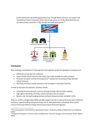 private partnership, by providing guarantees (e.g. through MIGA) and trust. For instance, the
International Finance Corporation (IFC) is the private sector arm of the World Bank that can
stimulate private investment in DRC through loans and equity grants.12
Conclusion:
Main challenges and obstacles in financing the Grand Inga Dam project for development purposes are:
 ODA levels are too low and insufficient
 Large existing natural resources that needs to be made available for public purposes
 Pervasive corruption and lack of transparency13
impedes the harnessing of large domestic
natural resources
 Illicit flows of money; mostly tax evasion and corruption in extractive industries
In order to overcome the obstacles, solutions include:
 Unlocking immense domestic resources through stronger administration capacity
 Fight against illicit flows of money, namely corruption and tax evasion
 Balance risks sharing through guarantees and loans between private and public sector
To do so, as DRC is a fragile state, MDBs and ODA support not only in financial terms but also in technical
assistance, capacity building and guaranteeing risks for both government and private sector will be
critical in financing ambitious energy infrastructure project like Grand Inga Dam.
12
The Financing Role of the Multilateral Development Banks: The Business Model of MDBs With Susan McAdams
(2015)
13
Paying for Development: Domestic Resource Mobilization. Center for Strategic and International Studies (OpEd, 2
pages)
Better
investment
climate
 
