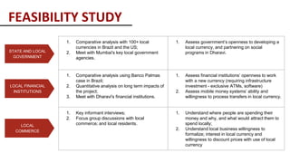 LOCAL FINANCIAL
INSTITUTIONS
STATE AND LOCAL
GOVERNMENT
LOCAL
COMMERCE
1. Comparative analysis with 100+ local
currencies in Brazil and the US;
2. Meet with Mumbai's key local government
agencies.
1. Assess government’s openness to developing a
local currency, and partnering on social
programs in Dharavi.
1. Comparative analysis using Banco Palmas
case in Brazil;
2. Quantitative analysis on long term impacts of
the project;
3. Meet with Dharavi's financial institutions.
1. Assess financial institutions’ openness to work
with a new currency (requiring infrastructure
investment - exclusive ATMs, software)
2. Assess mobile money systems’ ability and
willingness to process transfers in local currency.
1. Key informant interviews;
2. Focus group discussions with local
commerce; and local residents.
1. Understand where people are spending their
money and why, and what would attract them to
spend locally;
2. Understand local business willingness to
formalize; interest in local currency and
willingness to discount prices with use of local
currency
FEASIBILITY STUDY
 