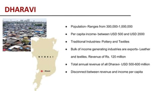DHARAVI
● Population- Ranges from 300,000-1,000,000
● Per capita income- between USD 500 and USD 2000
● Traditional Industries- Pottery and Textiles
● Bulk of income generating industries are exports- Leather
and textiles. Revenue of Rs. 120 million
● Total annual revenue of all Dharavi- USD 500-600 million
● Disconnect between revenue and income per capita
 