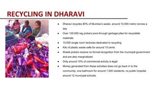 RECYCLING IN DHARAVI
● Dharavi recycles 80% of Mumbai’s waste, around 10,000 metric tonnes a
day
● Over 120,000 rag pickers pore through garbage piles for recyclable
materials
● 15,000 single room factories dedicated to recycling
● Kilo of plastic waste sells for around 15 cents
● Waste pickers receive no formal recognition from the municipal government
and are also marginalized
● Only around 10% of commercial activity is legal
● Money generated from these activities does not go back in to the
community- one bathroom for around 1,500 residents, no public hospital,
around 12 municipal schools.
 