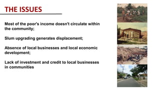 THE ISSUES
Most of the poor's income doesn't circulate within
the community;
Slum upgrading generates displacement;
Absence of local businesses and local economic
development;
Lack of investment and credit to local businesses
in communities
 