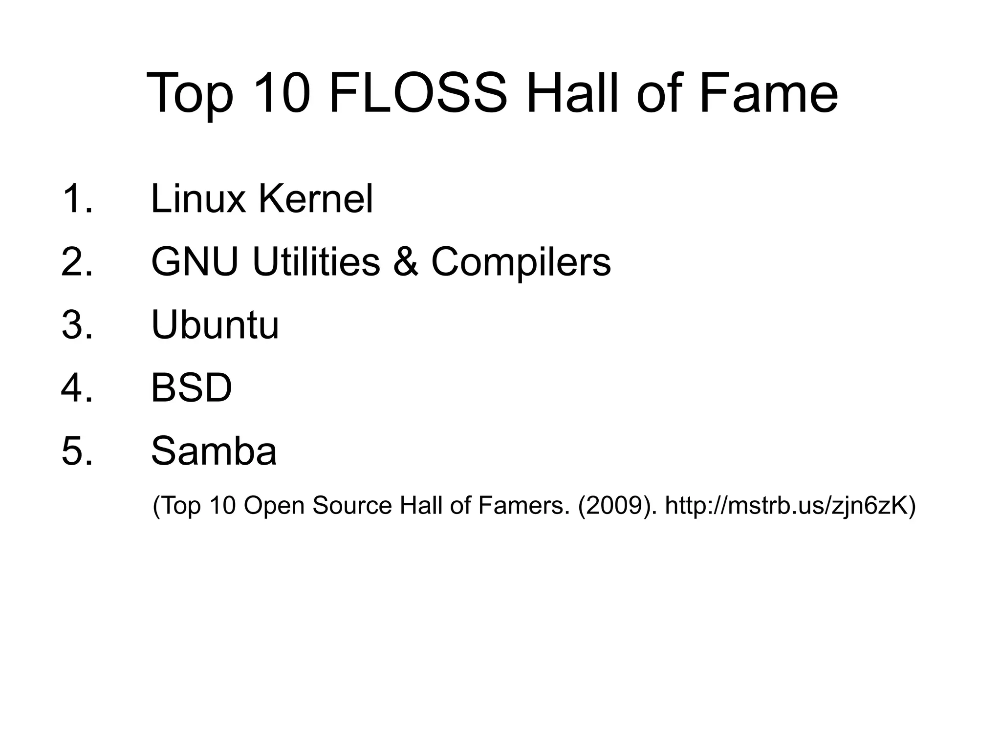 Top 10 FLOSS Hall of Fame
1.   Linux Kernel
2.   GNU Utilities & Compilers
3.   Ubuntu
4.   BSD
5.   Samba
     (Top 10 Open Source Hall of Famers. (2009). http://mstrb.us/zjn6zK)
 