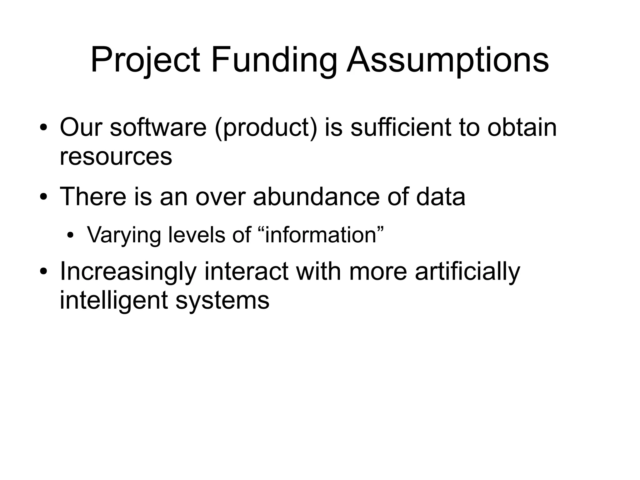 Project Funding Assumptions
●   Our software (product) is sufficient to obtain
    resources
●   There is an over abundance of data
    ●   Varying levels of “information”
●   Increasingly interact with more artificially
    intelligent systems
 