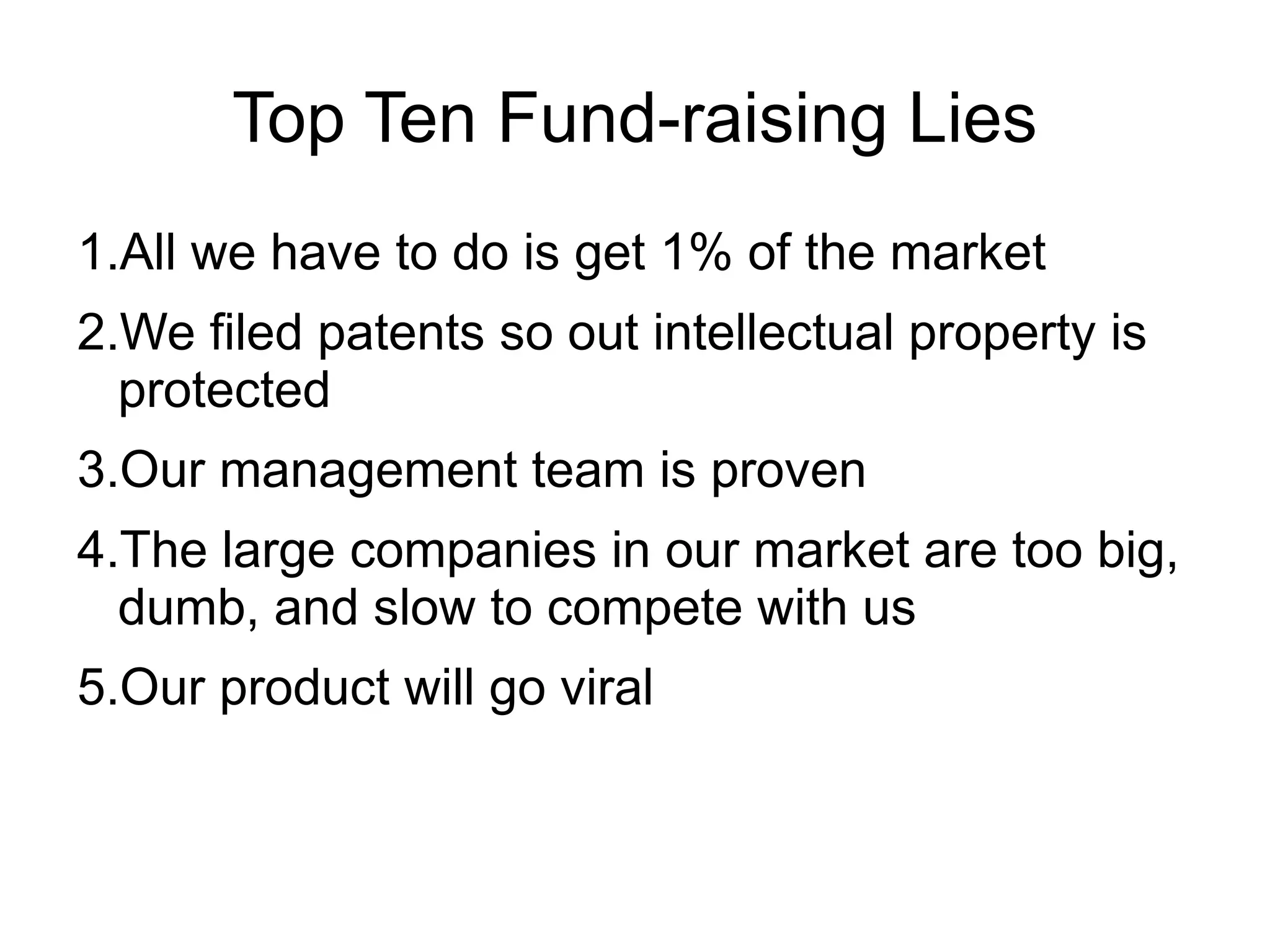 Top Ten Fund-raising Lies
1.All we have to do is get 1% of the market
2.We filed patents so out intellectual property is
  protected
3.Our management team is proven
4.The large companies in our market are too big,
  dumb, and slow to compete with us
5.Our product will go viral
 