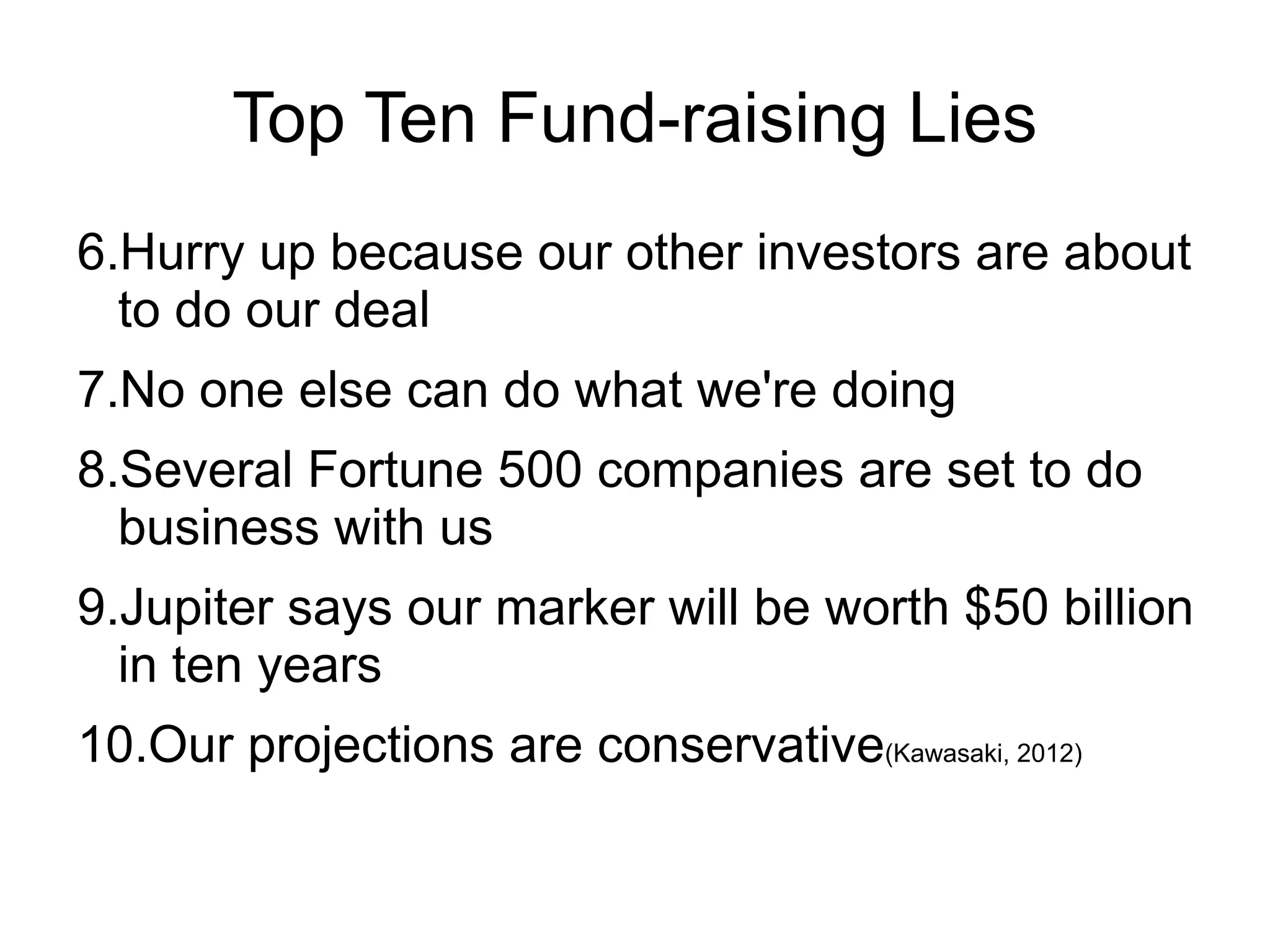 Top Ten Fund-raising Lies
6.Hurry up because our other investors are about
  to do our deal
7.No one else can do what we're doing
8.Several Fortune 500 companies are set to do
  business with us
9.Jupiter says our marker will be worth $50 billion
  in ten years
10.Our projections are conservative(Kawasaki, 2012)
 