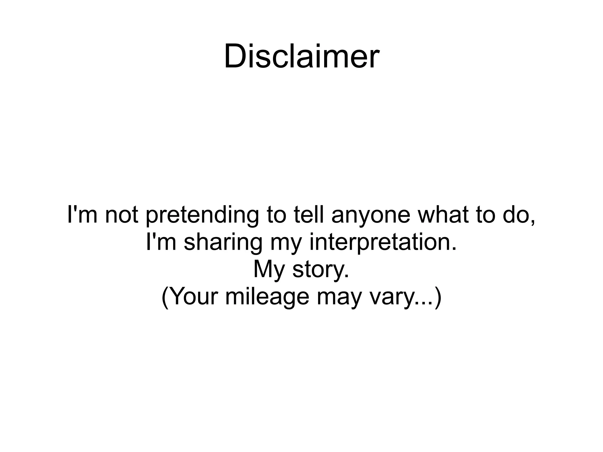 Disclaimer



I'm not pretending to tell anyone what to do,
        I'm sharing my interpretation.
                  My story.
          (Your mileage may vary...)
 