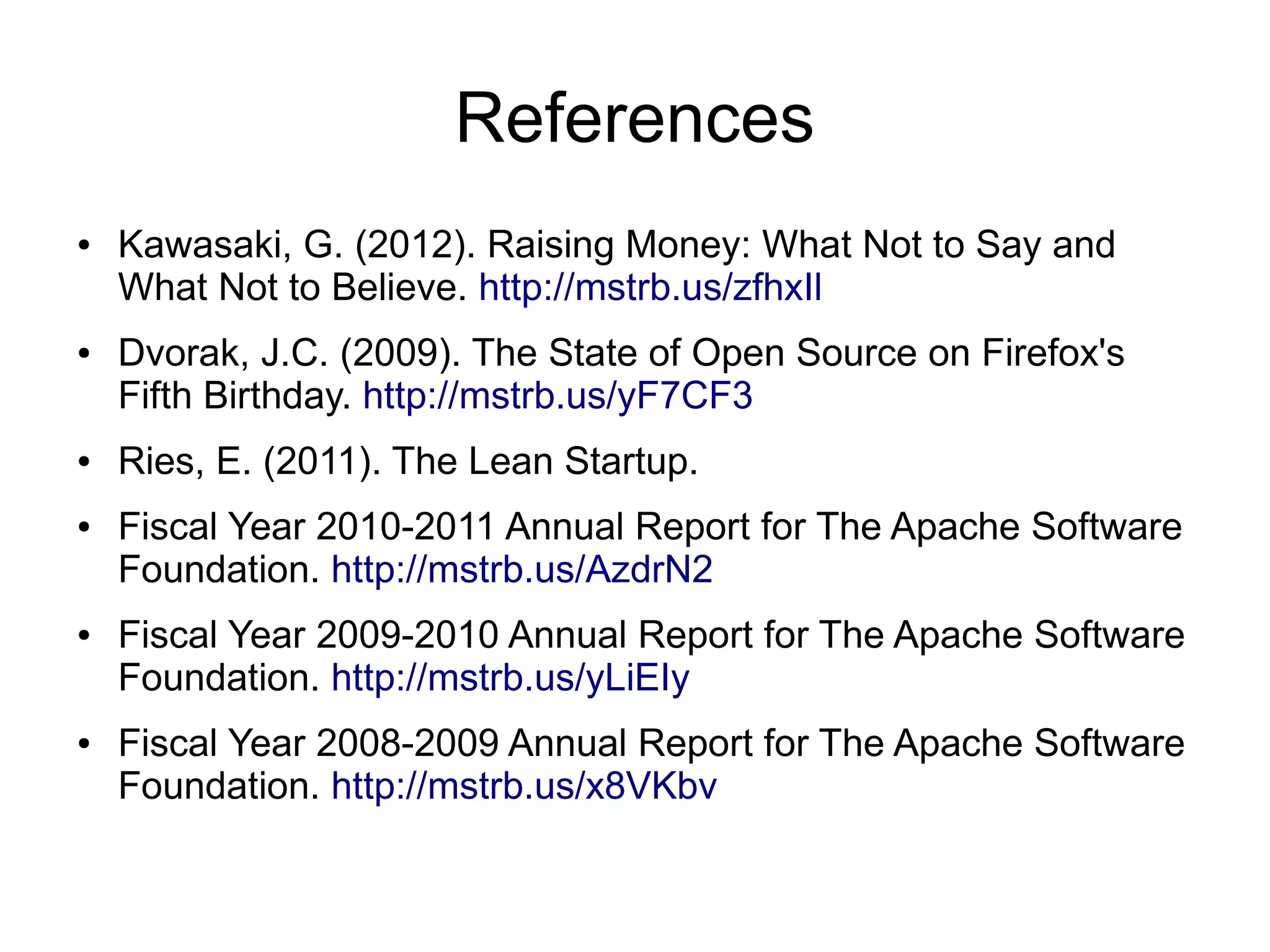 References
●   Kawasaki, G. (2012). Raising Money: What Not to Say and
    What Not to Believe. http://mstrb.us/zfhxIl
●   Dvorak, J.C. (2009). The State of Open Source on Firefox's
    Fifth Birthday. http://mstrb.us/yF7CF3
●   Ries, E. (2011). The Lean Startup.
●   Fiscal Year 2010-2011 Annual Report for The Apache Software
    Foundation. http://mstrb.us/AzdrN2
●   Fiscal Year 2009-2010 Annual Report for The Apache Software
    Foundation. http://mstrb.us/yLiEIy
●   Fiscal Year 2008-2009 Annual Report for The Apache Software
    Foundation. http://mstrb.us/x8VKbv
 