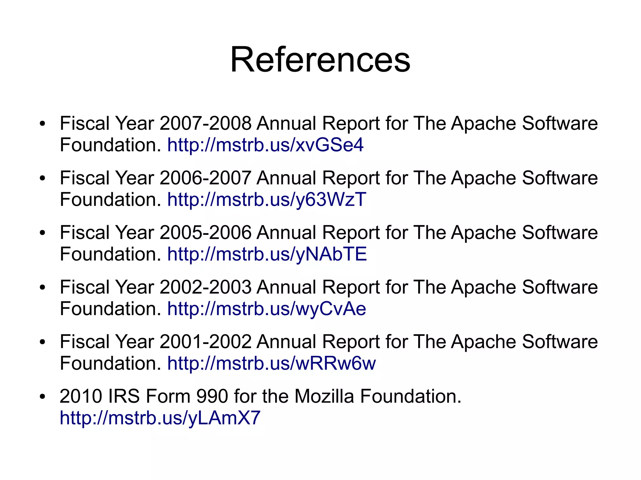 References
●   Fiscal Year 2007-2008 Annual Report for The Apache Software
    Foundation. http://mstrb.us/xvGSe4
●   Fiscal Year 2006-2007 Annual Report for The Apache Software
    Foundation. http://mstrb.us/y63WzT
●   Fiscal Year 2005-2006 Annual Report for The Apache Software
    Foundation. http://mstrb.us/yNAbTE
●   Fiscal Year 2002-2003 Annual Report for The Apache Software
    Foundation. http://mstrb.us/wyCvAe
●   Fiscal Year 2001-2002 Annual Report for The Apache Software
    Foundation. http://mstrb.us/wRRw6w
●   2010 IRS Form 990 for the Mozilla Foundation.
    http://mstrb.us/yLAmX7
 
