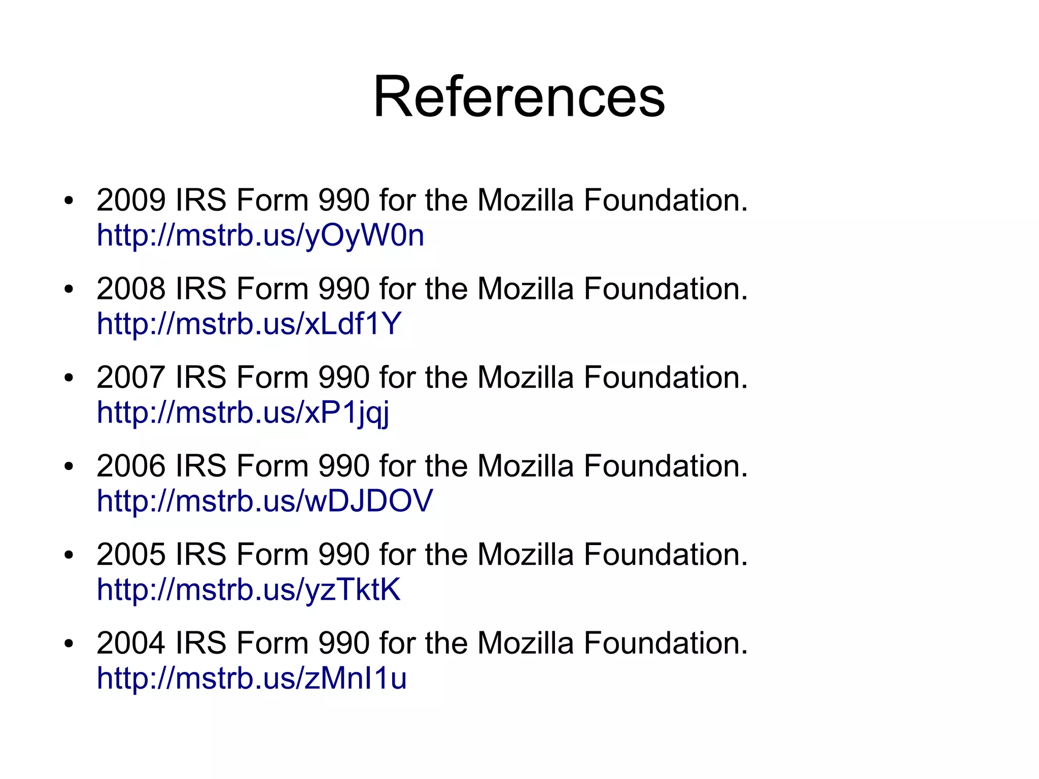 References
●   2009 IRS Form 990 for the Mozilla Foundation.
    http://mstrb.us/yOyW0n
●   2008 IRS Form 990 for the Mozilla Foundation.
    http://mstrb.us/xLdf1Y
●   2007 IRS Form 990 for the Mozilla Foundation.
    http://mstrb.us/xP1jqj
●   2006 IRS Form 990 for the Mozilla Foundation.
    http://mstrb.us/wDJDOV
●   2005 IRS Form 990 for the Mozilla Foundation.
    http://mstrb.us/yzTktK
●   2004 IRS Form 990 for the Mozilla Foundation.
    http://mstrb.us/zMnI1u
 