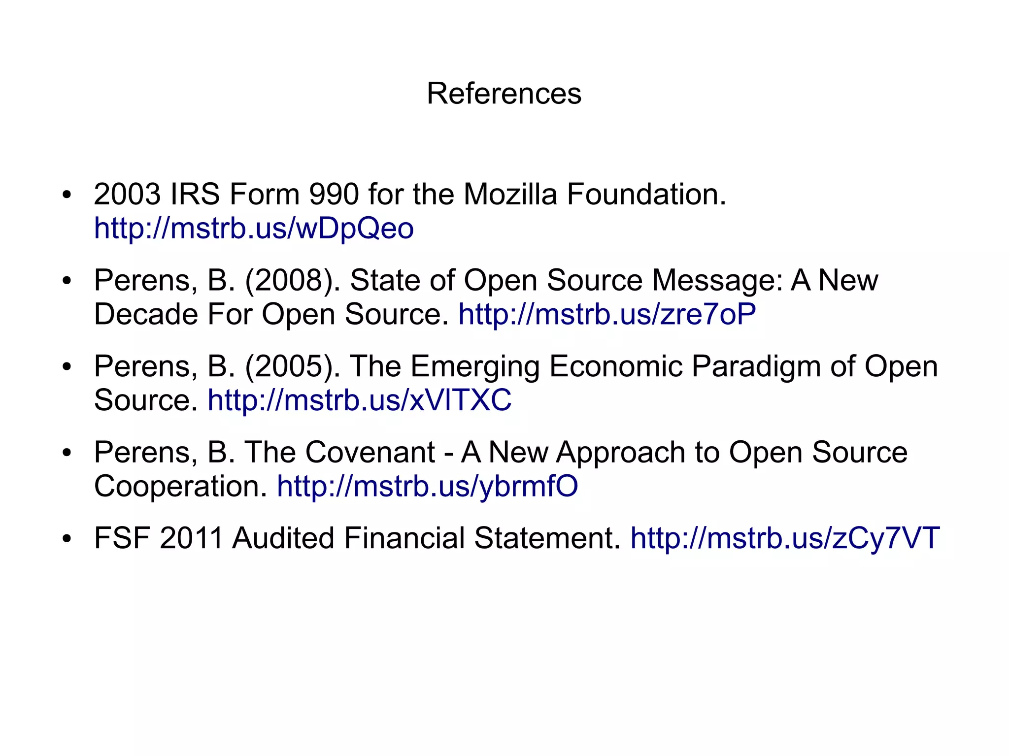 References


●   2003 IRS Form 990 for the Mozilla Foundation.
    http://mstrb.us/wDpQeo
●   Perens, B. (2008). State of Open Source Message: A New
    Decade For Open Source. http://mstrb.us/zre7oP
●   Perens, B. (2005). The Emerging Economic Paradigm of Open
    Source. http://mstrb.us/xVlTXC
●   Perens, B. The Covenant - A New Approach to Open Source
    Cooperation. http://mstrb.us/ybrmfO
●   FSF 2011 Audited Financial Statement. http://mstrb.us/zCy7VT
 