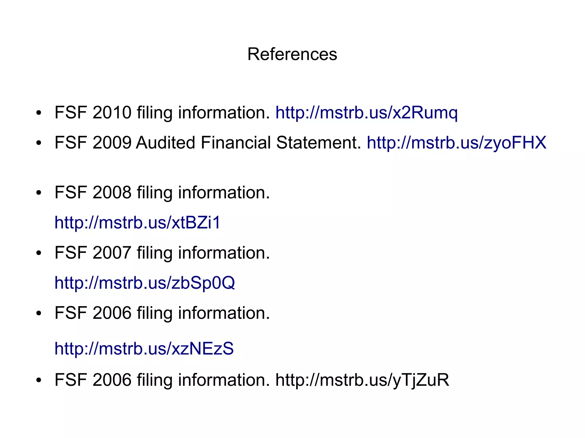 References


●   FSF 2010 filing information. http://mstrb.us/x2Rumq
●   FSF 2009 Audited Financial Statement. http://mstrb.us/zyoFHX

●   FSF 2008 filing information.
    http://mstrb.us/xtBZi1
●   FSF 2007 filing information.
    http://mstrb.us/zbSp0Q
●   FSF 2006 filing information.

    http://mstrb.us/xzNEzS
●   FSF 2006 filing information. http://mstrb.us/yTjZuR
 