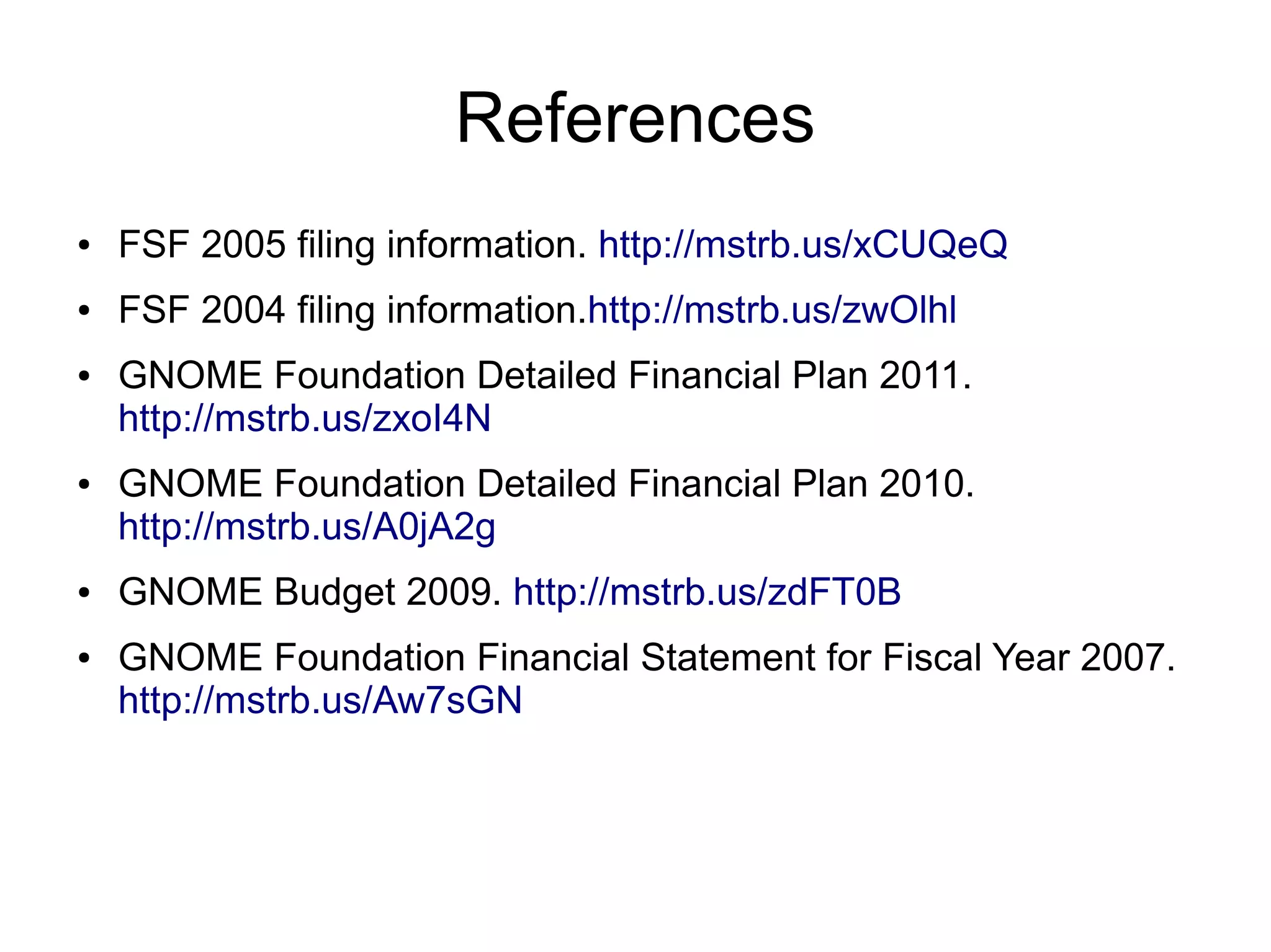 References
●   FSF 2005 filing information. http://mstrb.us/xCUQeQ
●   FSF 2004 filing information.http://mstrb.us/zwOlhl
●   GNOME Foundation Detailed Financial Plan 2011.
    http://mstrb.us/zxoI4N
●   GNOME Foundation Detailed Financial Plan 2010.
    http://mstrb.us/A0jA2g
●   GNOME Budget 2009. http://mstrb.us/zdFT0B
●   GNOME Foundation Financial Statement for Fiscal Year 2007.
    http://mstrb.us/Aw7sGN
 