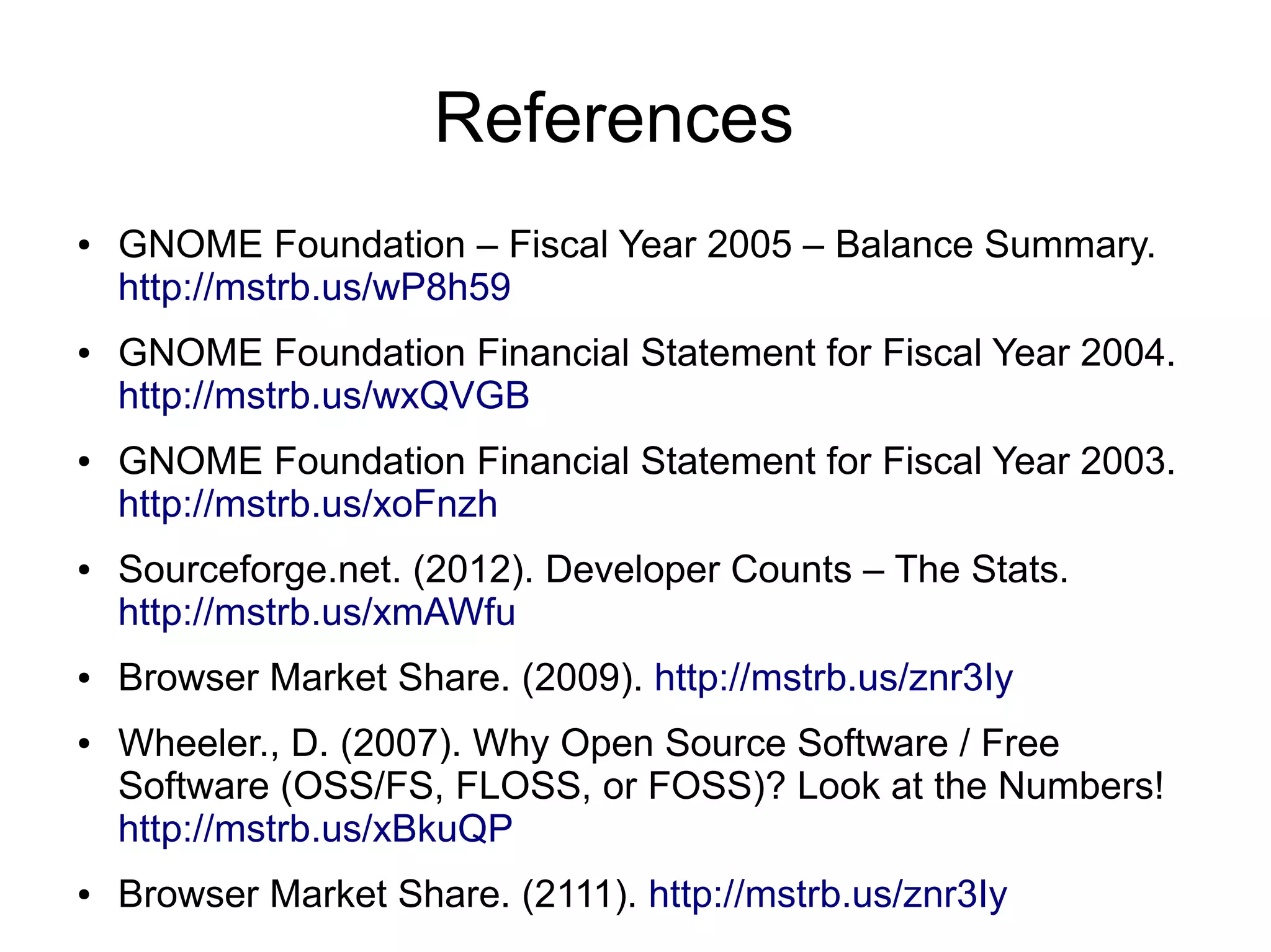 References
●   GNOME Foundation – Fiscal Year 2005 – Balance Summary.
    http://mstrb.us/wP8h59
●   GNOME Foundation Financial Statement for Fiscal Year 2004.
    http://mstrb.us/wxQVGB
●   GNOME Foundation Financial Statement for Fiscal Year 2003.
    http://mstrb.us/xoFnzh
●   Sourceforge.net. (2012). Developer Counts – The Stats.
    http://mstrb.us/xmAWfu
●   Browser Market Share. (2009). http://mstrb.us/znr3Iy
●   Wheeler., D. (2007). Why Open Source Software / Free
    Software (OSS/FS, FLOSS, or FOSS)? Look at the Numbers!
    http://mstrb.us/xBkuQP
●   Browser Market Share. (2111). http://mstrb.us/znr3Iy
 