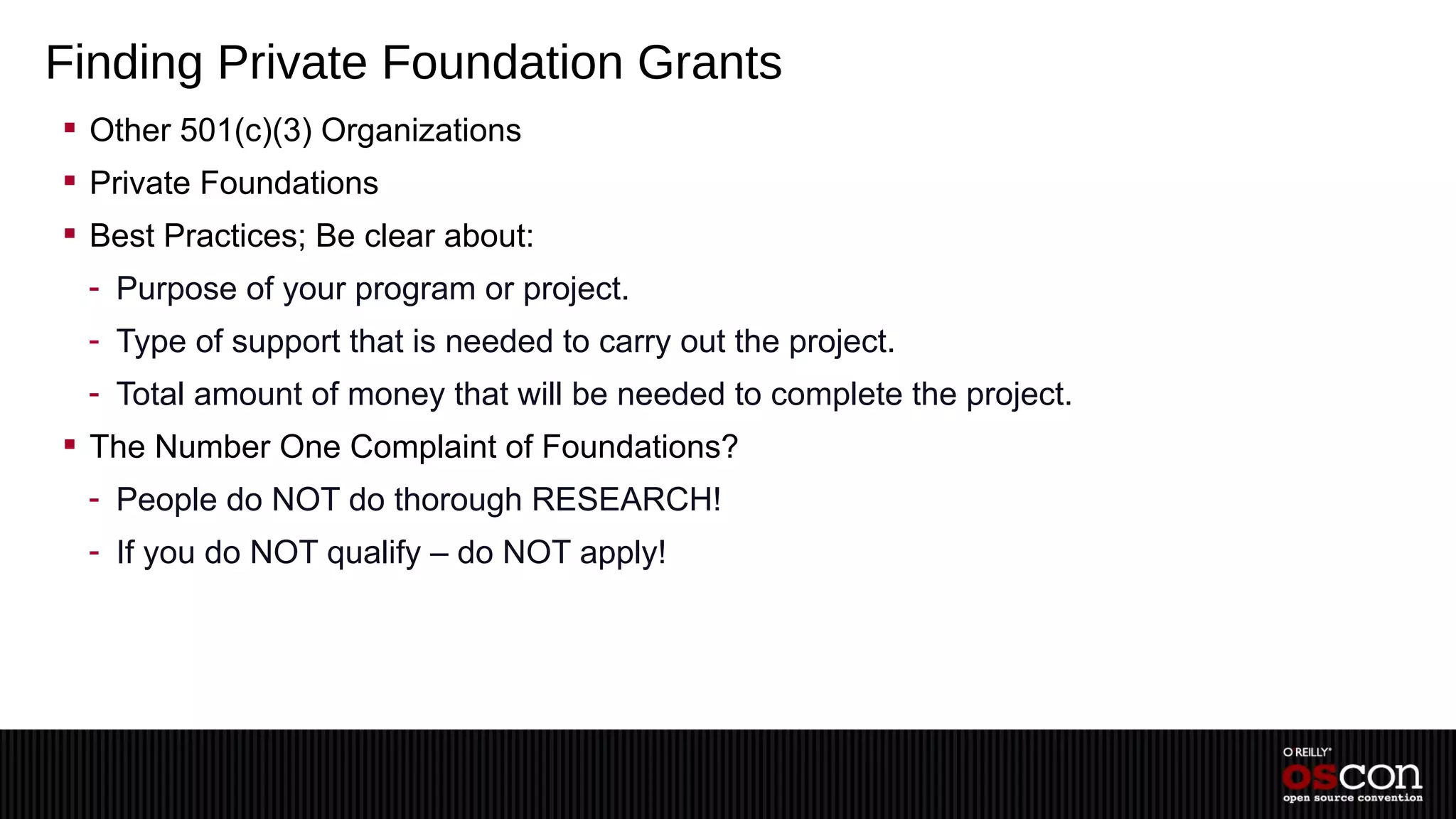 Finding Private Foundation Grants
 Other 501(c)(3) Organizations
 Private Foundations
 Best Practices; Be clear about:
 - Purpose of your program or project.
 - Type of support that is needed to carry out the project.
 - Total amount of money that will be needed to complete the project.
 The Number One Complaint of Foundations?
 - People do NOT do thorough RESEARCH!
 - If you do NOT qualify – do NOT apply!
 